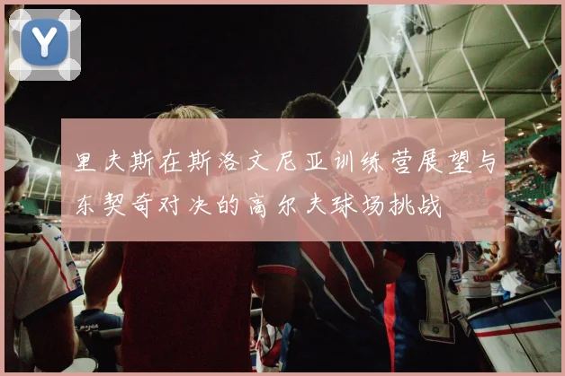 里夫斯在斯洛文尼亚训练营展望与东契奇对决的高尔夫球场挑战