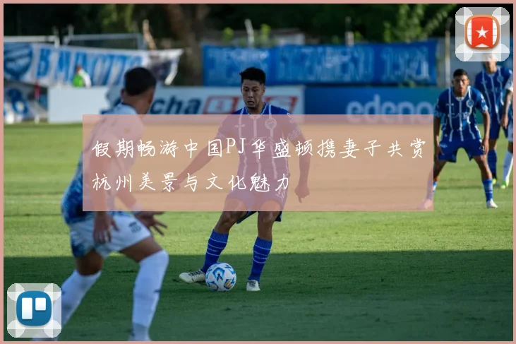 假期畅游中国PJ华盛顿携妻子共赏杭州美景与文化魅力
