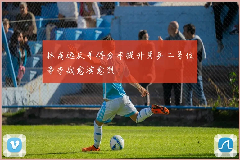 林高远反手得分率提升男乒二号位争夺战愈演愈烈