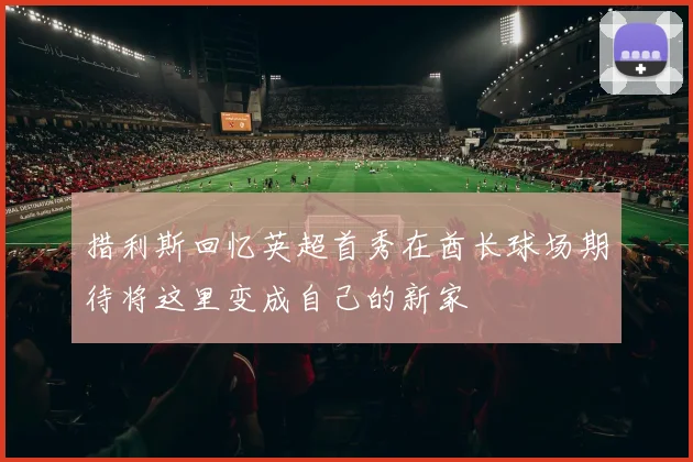 措利斯回忆英超首秀在酋长球场期待将这里变成自己的新家