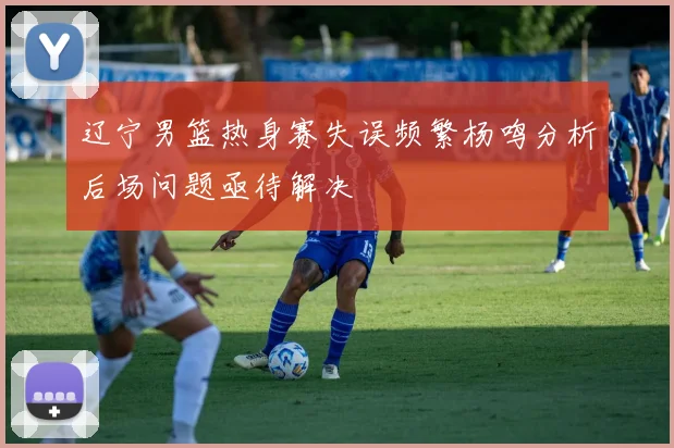 辽宁男篮热身赛失误频繁杨鸣分析后场问题亟待解决