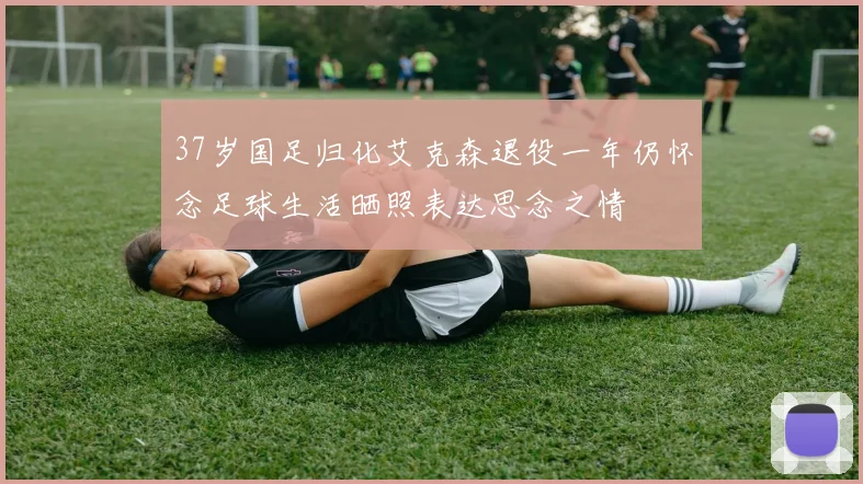37岁国足归化艾克森退役一年仍怀念足球生活晒照表达思念之情