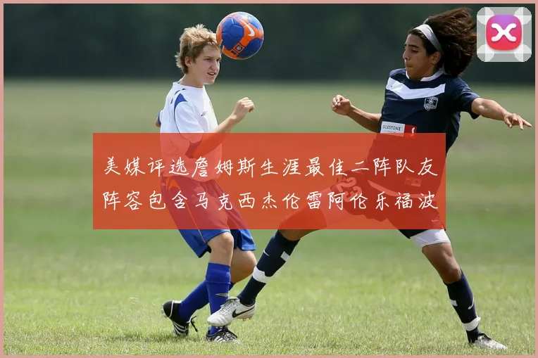 美媒评选詹姆斯生涯最佳二阵队友阵容包含马克西杰伦雷阿伦乐福波什